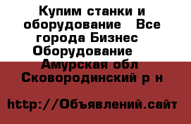 Купим станки и оборудование - Все города Бизнес » Оборудование   . Амурская обл.,Сковородинский р-н